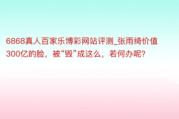 6868真人百家乐博彩网站评测_张雨绮价值300亿的脸，被“毁”成这么，若何办呢？