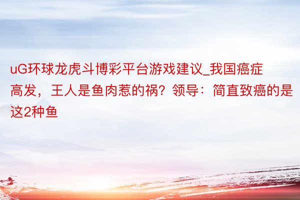 uG环球龙虎斗博彩平台游戏建议_我国癌症高发，王人是鱼肉惹的祸？领导：简直致癌的是这2种鱼