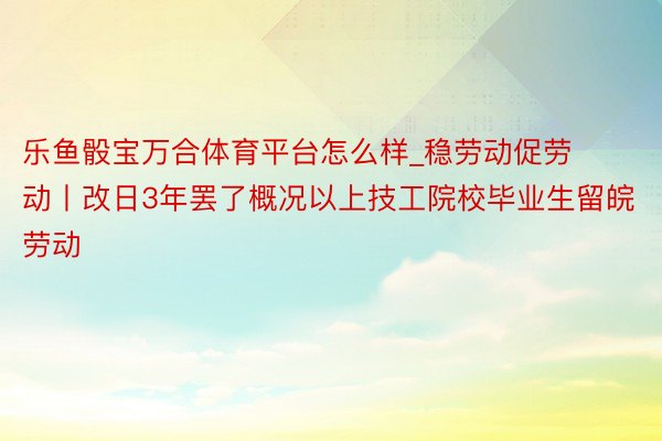 乐鱼骰宝万合体育平台怎么样_稳劳动促劳动丨改日3年罢了概况以上技工院校毕业生留皖劳动