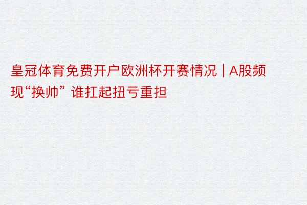 皇冠体育免费开户欧洲杯开赛情况 | A股频现“换帅” 谁扛起扭亏重担