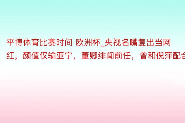 平博体育比赛时间 欧洲杯_央视名嘴复出当网红，颜值仅输亚宁，董卿绯闻前任，曾和倪萍配合