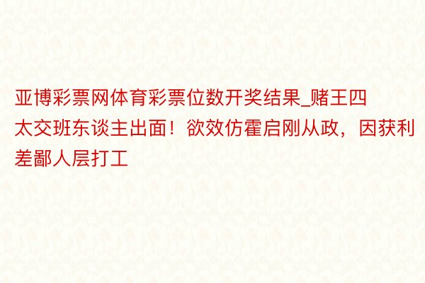 亚博彩票网体育彩票位数开奖结果_赌王四太交班东谈主出面！欲效仿霍启刚从政，因获利差鄙人层打工