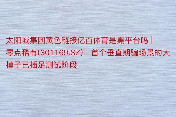 太阳城集团黄色链接亿百体育是黑平台吗 | 零点稀有(301169.SZ)：首个垂直期骗场景的大模子已插足测试阶段