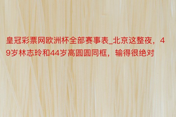 皇冠彩票网欧洲杯全部赛事表_北京这整夜，49岁林志玲和44岁高圆圆同框，输得很绝对