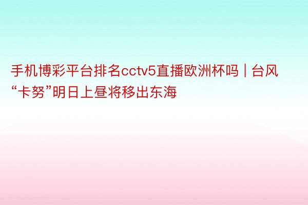 手机博彩平台排名cctv5直播欧洲杯吗 | 台风“卡努”明日上昼将移出东海