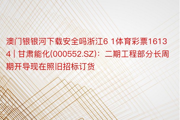 澳门银银河下载安全吗浙江6 1体育彩票16134 | 甘肃能化(000552.SZ)：二期工程部分长周期开导现在照旧招标订货