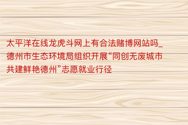 太平洋在线龙虎斗网上有合法赌博网站吗_德州市生态环境局组织开展“同创无废城市 共建鲜艳德州”志愿就业行径