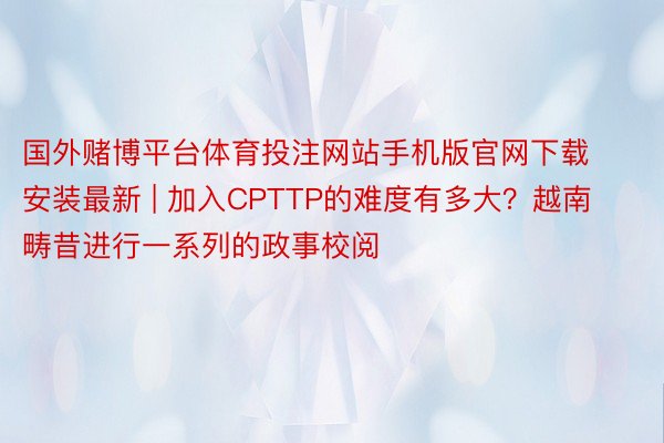 国外赌博平台体育投注网站手机版官网下载安装最新 | 加入CPTTP的难度有多大？越南畴昔进行一系列的政事校阅