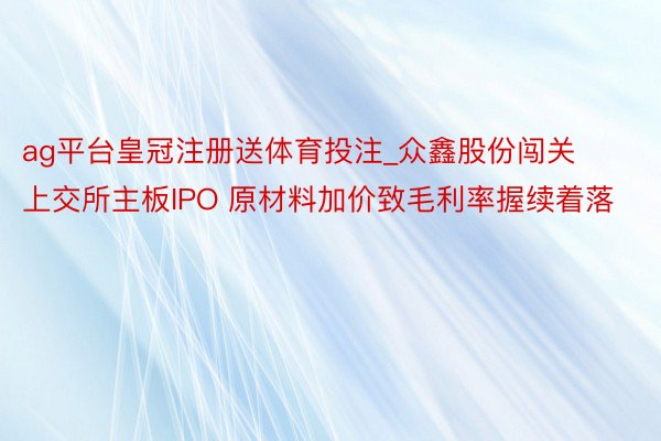 ag平台皇冠注册送体育投注_众鑫股份闯关上交所主板IPO 原材料加价致毛利率握续着落