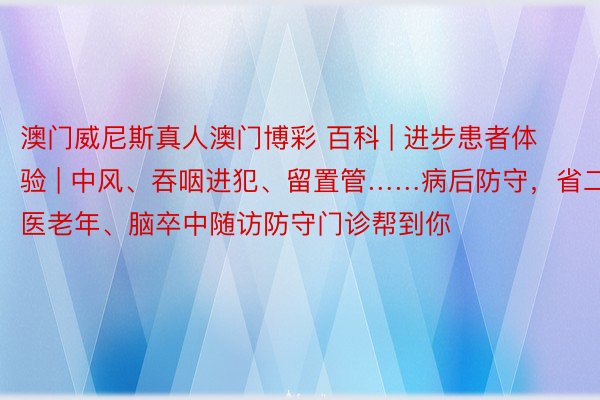 澳门威尼斯真人澳门博彩 百科 | 进步患者体验 | 中风、吞咽进犯、留置管……病后防守，省二医老年、