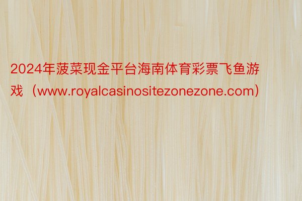 2024年菠菜现金平台海南体育彩票飞鱼游戏（www.royalcasinositezonezone.