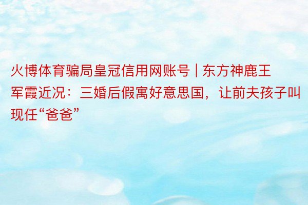 火博体育骗局皇冠信用网账号 | 东方神鹿王军霞近况：三婚后假寓好意思国，让前夫孩子叫现任“爸爸”