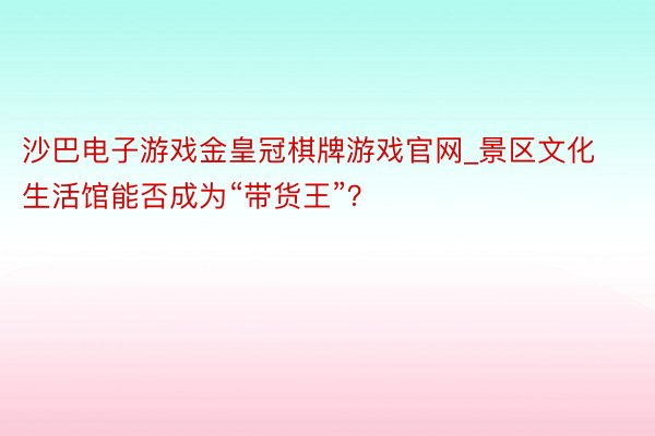 沙巴电子游戏金皇冠棋牌游戏官网_景区文化生活馆能否成为“带货王”？