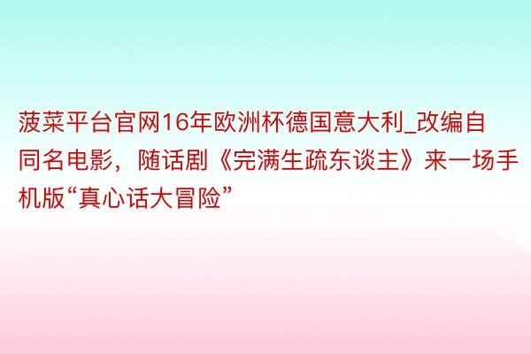 菠菜平台官网16年欧洲杯德国意大利_改编自同名电影，随话剧《完满生疏东谈主》来一场手机版“真心话大冒