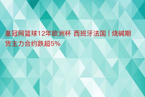 皇冠网篮球12年欧洲杯 西班牙法国 | 烧碱期货主力合约跌超5%