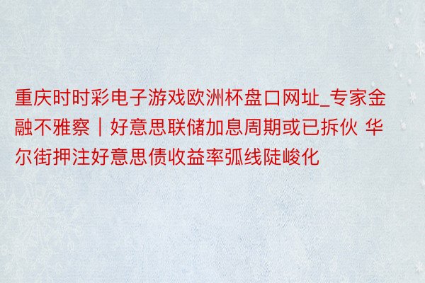 重庆时时彩电子游戏欧洲杯盘口网址_专家金融不雅察｜好意思联储加息周期或已拆伙 华尔街押注好意思债收益率弧线陡峻化