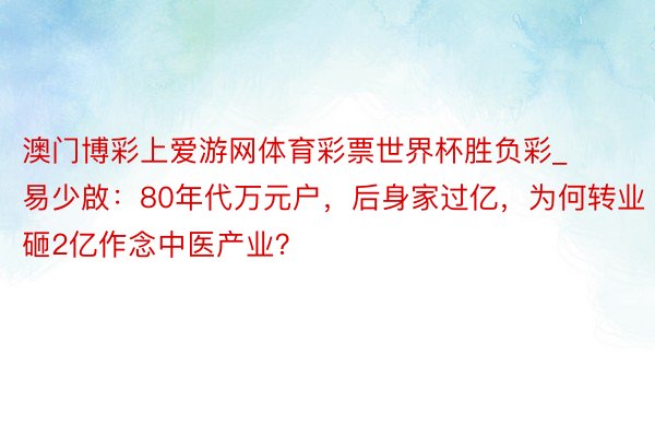 澳门博彩上爱游网体育彩票世界杯胜负彩_易少啟：80年代万元户，后身家过亿，为何转业砸2亿作念中医产业