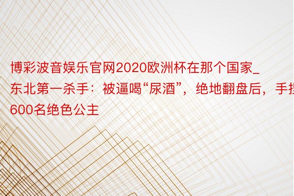 博彩波音娱乐官网2020欧洲杯在那个国家_东北第一杀手：被逼喝“尿酒”，绝地翻盘后，手捏600名绝色