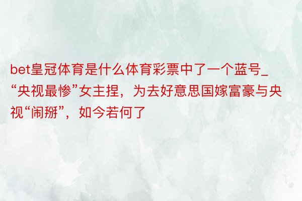 bet皇冠体育是什么体育彩票中了一个蓝号_“央视最惨”女主捏，为去好意思国嫁富豪与央视“闹掰”，如今