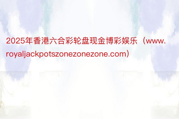 2025年香港六合彩轮盘现金博彩娱乐（www.royaljackpotszonezonezone.c