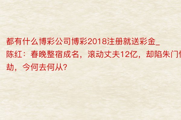 都有什么博彩公司博彩2018注册就送彩金_陈红：春晚整宿成名，滚动丈夫12亿，却陷朱门情劫，今何去何