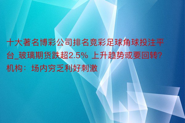 十大著名博彩公司排名竞彩足球角球投注平台_玻璃期货跌超2.5% 上升趋势或要回转？机构：场内穷乏利好刺激