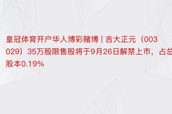 皇冠体育开户华人博彩赌博 | 吉大正元（003029）35万股限售股将于9月26日解禁上市，占总股本0.19%