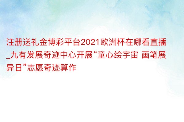 注册送礼金博彩平台2021欧洲杯在哪看直播_九有发展奇迹中心开展“童心绘宇宙 画笔展异日”志愿奇迹算